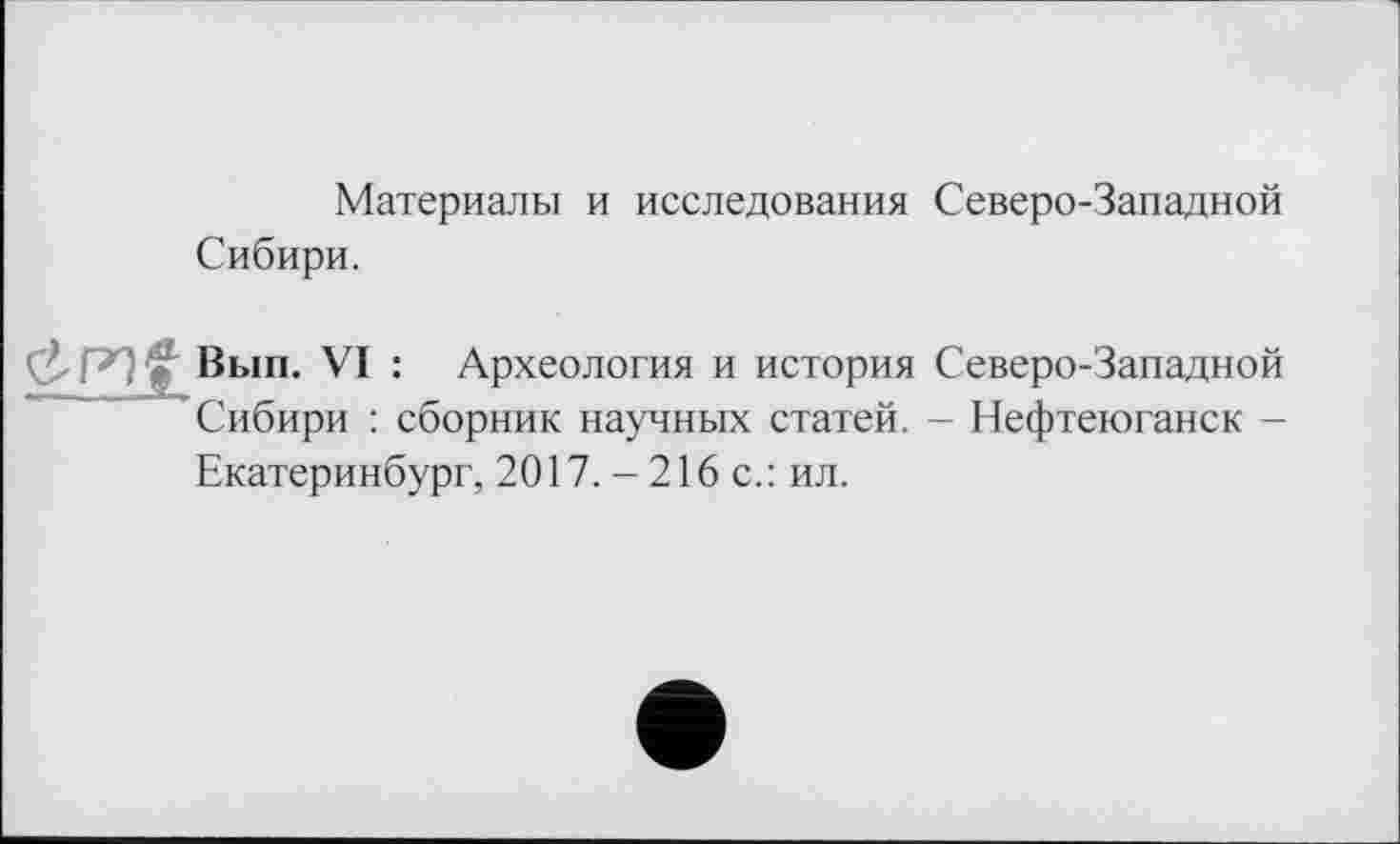 ﻿Материалы и исследования Северо-Западной Сибири.
ĆPlfr Вып. VI : Археология и история Северо-Западной Сибири : сборник научных статей. - Нефтеюганск -Екатеринбург, 2017. -216 с.: ил.